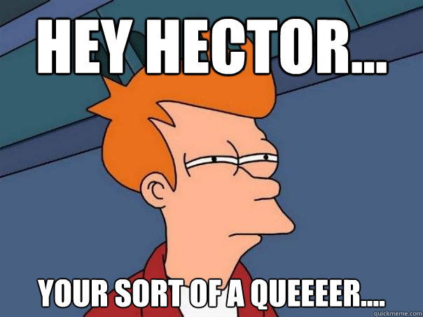 HEY HECTOR... your sort of a queeeer....  Futurama Fry
