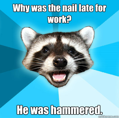 Why was the nail late for work? He was hammered.  Lame Pun Coon