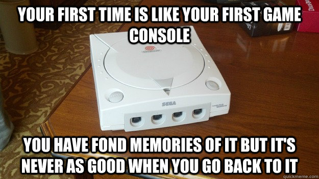 Your first time is like your first game console You have fond memories of it but it's never as good when you go back to it  