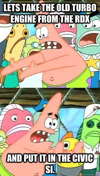 Lets take the old turbo engine from the rdx and put it in the civic si.  Push it somewhere else Patrick