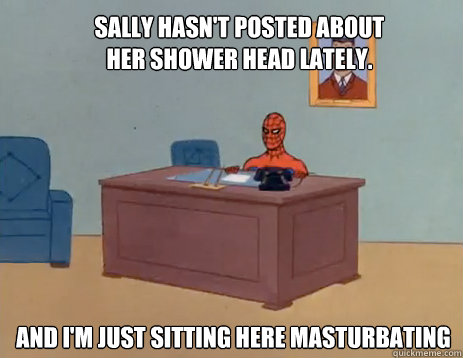 Sally hasn't posted about her shower head lately. And i'm just sitting here masturbating  masturbating spiderman