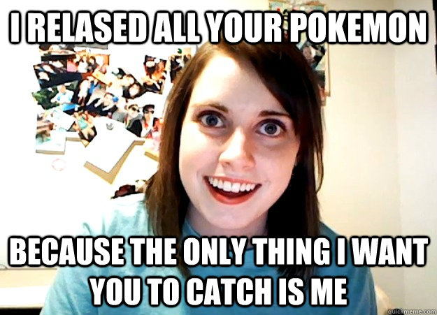 I relased all your pokemon  Because the only thing i want you to catch is me   Overly Attached Girlfriend