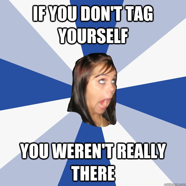 If you don't tag yourself you weren't really there  Annoying Facebook Girl