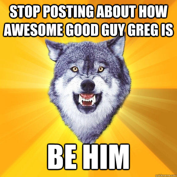 Stop posting about how awesome good guy greg is be him  Courage Wolf
