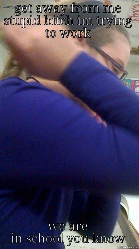 GET AWAY FROM ME STUPID BITCH IM TRYING TO WORK WE ARE IN SCHOOL YOU KNOW Misc