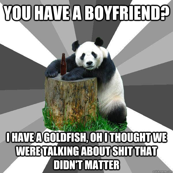 YOU HAVE A BOYFRIEND? I HAVE A GOLDFISH, OH I THOUGHT WE WERE TALKING ABOUT SHIT THAT DIDN'T MATTER  Pickup-Line Panda