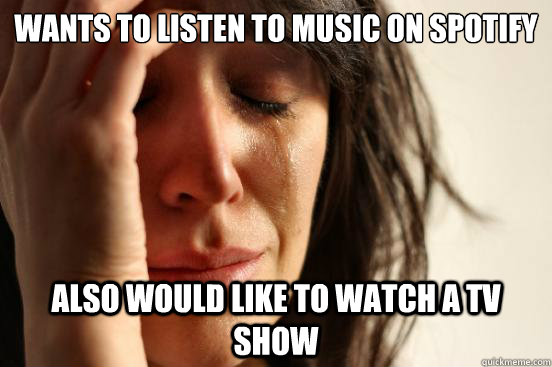 Wants to listen to music on spotify Also would like to watch a tv show  First World Problems