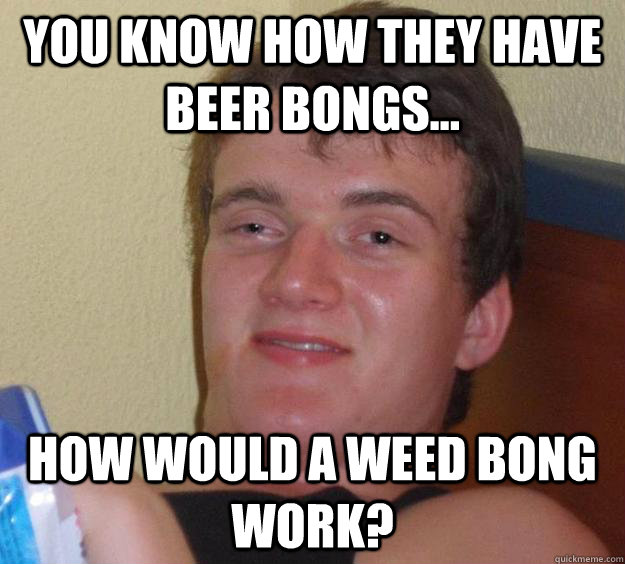 You know how they have beer bongs... How would a weed bong work? - You know how they have beer bongs... How would a weed bong work?  10 Guy