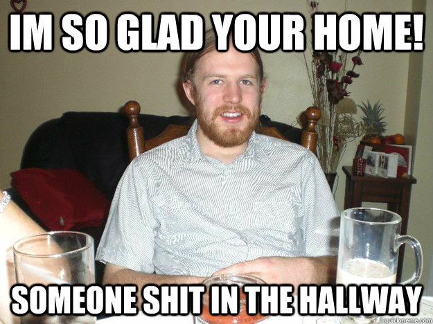 im so glad your home! someone shit in the hallway  