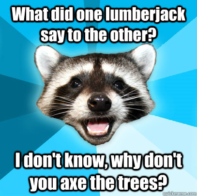 What did one lumberjack say to the other? I don't know, why don't you axe the trees?  Lame Pun Coon