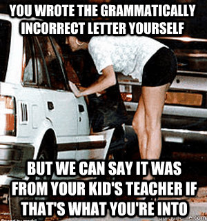 You wrote the grammatically incorrect letter yourself  But we can say it was from your kid's teacher if that's what you're into  Karma Whore
