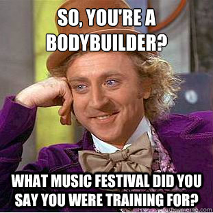 So, you're a bodybuilder?
 What music festival did you say you were training for?  Condescending Wonka