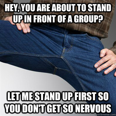 Hey, you are about to stand up in front of a group? Let me stand up first so you don't get so nervous  Scumbag Penis