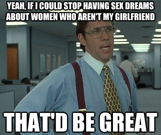 Yeah, if I could stop having sex dreams about women who aren't my girlfriend That'd be great  Lumbergh