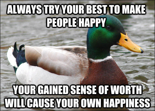 always try your best to make people happy your gained sense of worth will cause your own happiness  Actual Advice Mallard