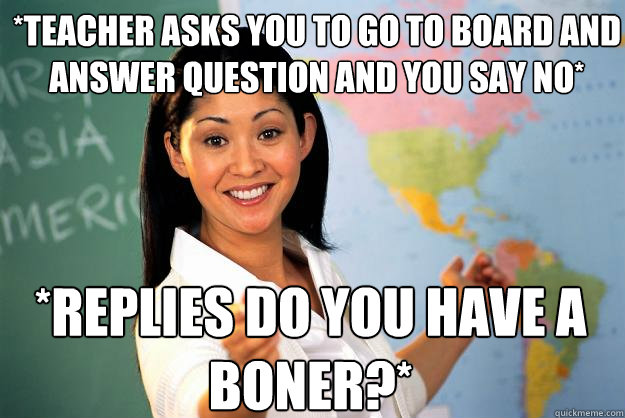 *teacher asks you to go to board and answer question and you say no* *replies do you have a boner?* - *teacher asks you to go to board and answer question and you say no* *replies do you have a boner?*  Unhelpful High School Teacher