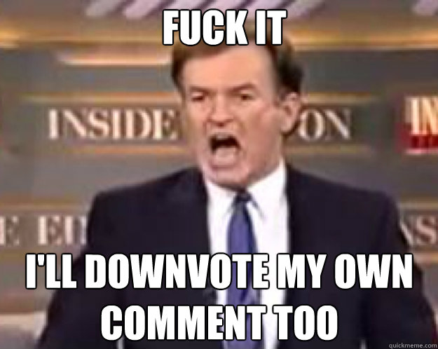 FUCK IT I'll downvote my own comment too  fuck it bill