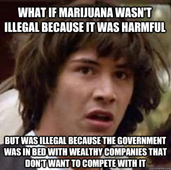 What if marijuana wasn't illegal because it was harmful but was illegal because the government was in bed with wealthy companies that don't want to compete with it - What if marijuana wasn't illegal because it was harmful but was illegal because the government was in bed with wealthy companies that don't want to compete with it  conspiracy keanu