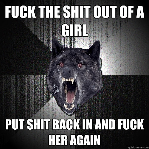 fuck the shit out of a girl put shit back in and fuck her again  Insanity Wolf