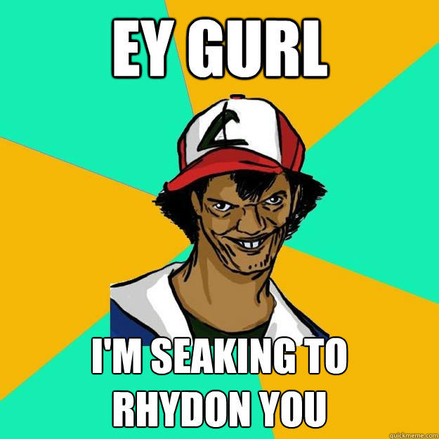 ey gurl i'm seaking to 
rhydon you  