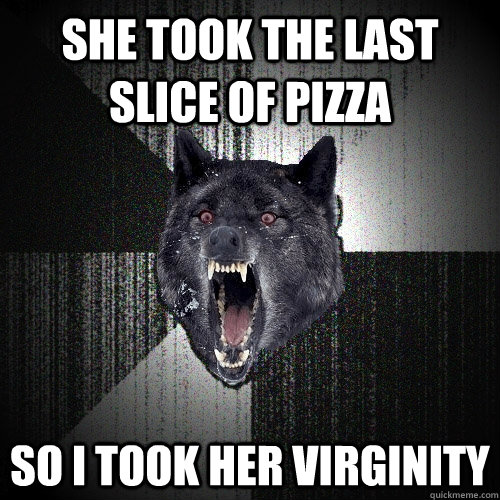 She took the last slice of pizza so I took her virginity  Insanity Wolf