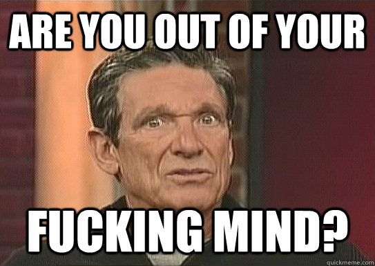 are you out of your fucking mind? - are you out of your fucking mind?  Maury