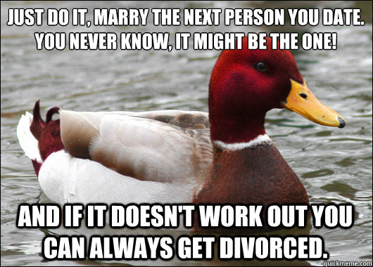 just do it, marry the next person you date.  you never know, it might be the one!
 and if it doesn't work out you can always get divorced.  Malicious Advice Mallard