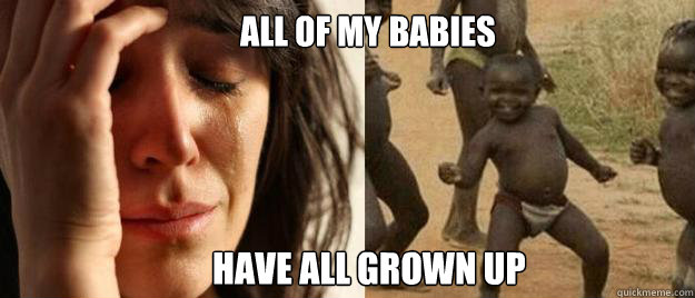 all of my babies have all grown up   First World Problems  Third World Success