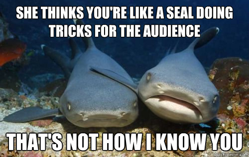 she thinks you're like a seal doing tricks for the audience that's not how i know you  Compassionate Shark Friend