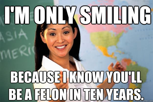I'm only smiling Because I know you'll be a felon in ten years.   Unhelpful High School Teacher