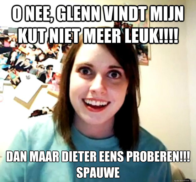O nee, GLenn vindt mijn kut niet meer leuk!!!! Dan maar DIeter eens proberen!!! 
SPAUWE  Overly Attached Girlfriend