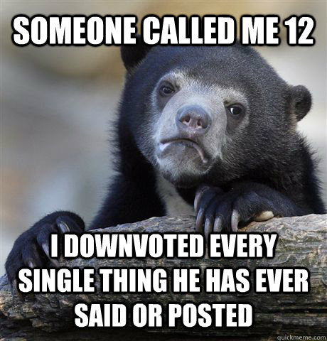 someone called me 12 i downvoted every single thing he has ever said or posted  Confession Bear