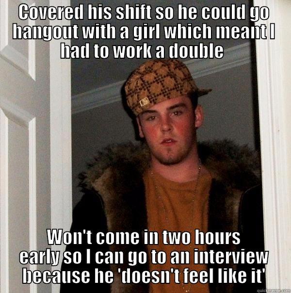 COVERED HIS SHIFT SO HE COULD GO HANGOUT WITH A GIRL WHICH MEANT I HAD TO WORK A DOUBLE  WON'T COME IN TWO HOURS EARLY SO I CAN GO TO AN INTERVIEW BECAUSE HE 'DOESN'T FEEL LIKE IT' Scumbag Steve