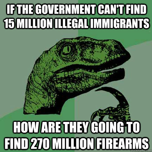 if the government can't find 15 million illegal immigrants how are they going to find 270 million firearms - if the government can't find 15 million illegal immigrants how are they going to find 270 million firearms  Philosoraptor