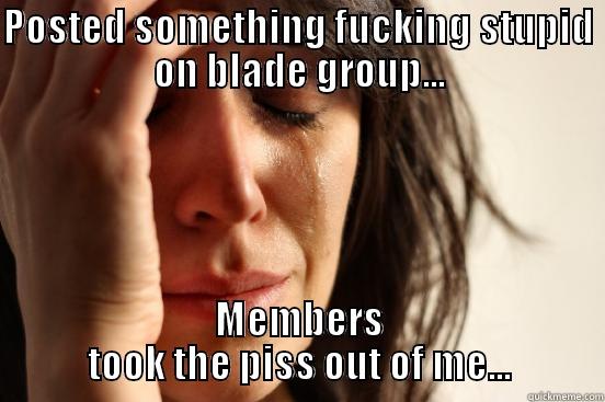 POSTED SOMETHING FUCKING STUPID ON BLADE GROUP... MEMBERS TOOK THE PISS OUT OF ME... First World Problems