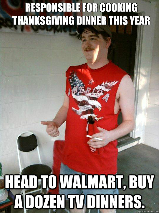 Responsible for cooking Thanksgiving dinner this year Head to WalMart, buy a dozen TV Dinners.  Redneck Randal