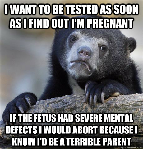 I want to be tested as soon as I find out I'm pregnant if the fetus had severe mental defects I would abort because I know I'd be a terrible parent  Confession Bear