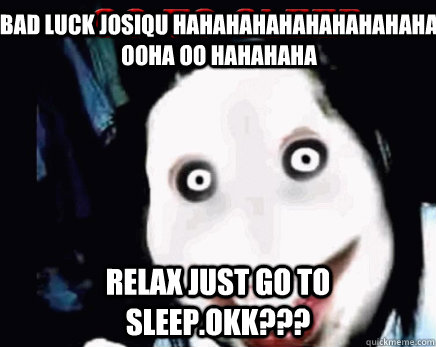 bad luck josiqu hahahahahahahahahaha ooha oo hahahaha relax just go to sleep.okk???  