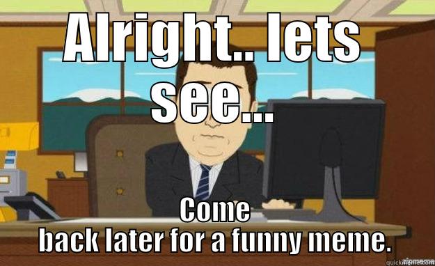 ALRIGHT.. LETS SEE... COME BACK LATER FOR A FUNNY MEME. aaaand its gone