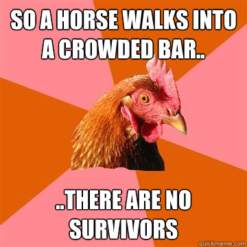 So a horse walks into a crowded bar.. ..there are no survivors  Anti-Joke Chicken