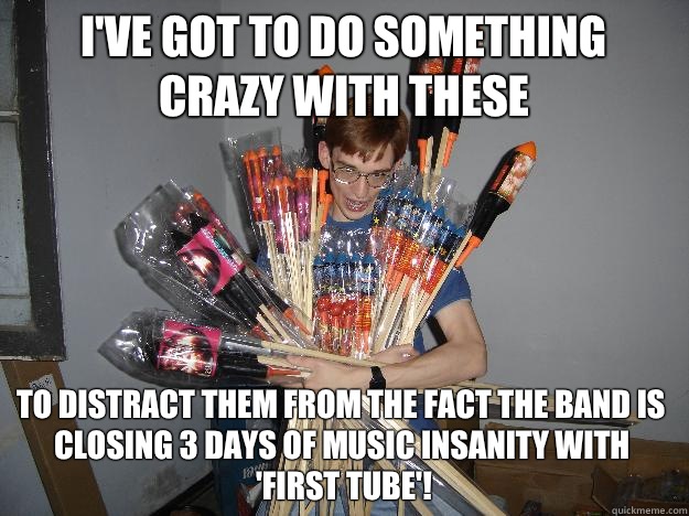 I've got to do something crazy with these  To distract them from the fact the band is closing 3 days of music insanity with 'First Tube'!  Crazy Fireworks Nerd