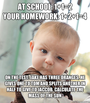 At school: 1+1=2
Your homework: 1+2+1=4 On the Test: Jake has three oranges, he gives one to Tom and splits another in half to give to Jaccob. Calculate the mass of the Sun - At school: 1+1=2
Your homework: 1+2+1=4 On the Test: Jake has three oranges, he gives one to Tom and splits another in half to give to Jaccob. Calculate the mass of the Sun  skeptical baby