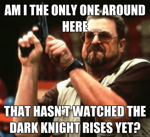 am I the only one around here that hasn't watched the dark knight rises yet?   Angry Walter