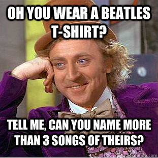 Oh you wear a Beatles t-shirt? Tell me, can you name more than 3 songs of theirs?  Condescending Wonka