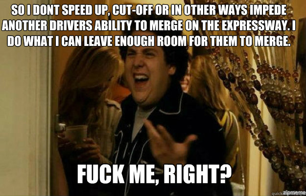 So i dont speed up, cut-off or in other ways impede another drivers ability to merge on the expressway. I do what i can leave enough room for them to merge. FUCK ME, RIGHT?  fuck me right