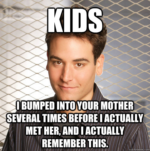 Kids I bumped into your mother several times before I actually met her, and I actually remember this.  Scumbag Ted Mosby