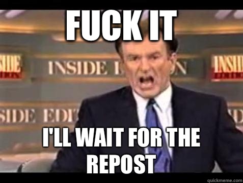 FUCK IT I'll wait for the repost  Fuck it