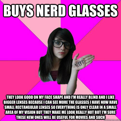 BUYS NERD GLASSES THEY LOOK GOOD ON MY FACE SHAPE AND I'M REALLY BLIND AND I LIKE BIGGER LENSES BECAUSE I CAN SEE MORE THE GLASSES I HAVE NOW HAVE SMALL RECTANGULAR LENSES SO EVERYTHING IS ONLY CLEAR IN A SMALL AREA OF MY VISION BUT THEY MAKE ME LOOK REAL  Fake Nerd Girl