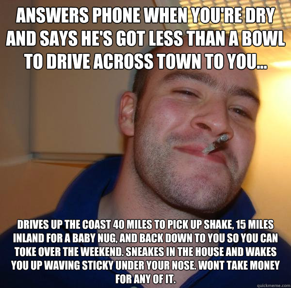 Answers phone when you're dry and says he's got less than a bowl to drive across town to you... Drives up the coast 40 miles to pick up shake, 15 miles inland for a baby nug, and back down to you so you can toke over the weekend. Sneakes in the house and  - Answers phone when you're dry and says he's got less than a bowl to drive across town to you... Drives up the coast 40 miles to pick up shake, 15 miles inland for a baby nug, and back down to you so you can toke over the weekend. Sneakes in the house and   Misc