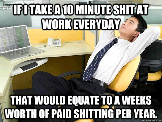 If I take a 10 minute shit at work everyday That would equate to a weeks worth of paid shitting per year.  Office Thoughts